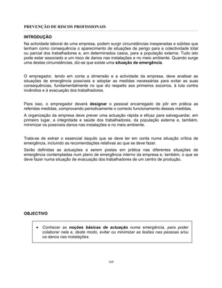 PREVENÇÃO DE RISCOS PROFISSIONAIS
169
INTRODUÇÃO
Na actividade laboral de uma empresa, podem surgir circunstâncias inesperadas e súbitas que
tenham como consequência o aparecimento de situações de perigo para a colectividade total
ou parcial dos trabalhadores e, em determinados casos, para a população externa. Tudo isto
pode estar associado a um risco de danos nas instalações e no meio ambiente. Quando surge
uma destas circunstâncias, diz-se que existe uma situação de emergência.
O empregador, tendo em conta a dimensão e a actividade da empresa, deve analisar as
situações de emergência possíveis e adoptar as medidas necessárias para evitar as suas
consequências, fundamentalmente no que diz respeito aos primeiros socorros, à luta contra
incêndios e à evacuação dos trabalhadores.
Para isso, o empregador deverá designar o pessoal encarregado de pôr em prática as
referidas medidas, comprovando periodicamente o correcto funcionamento dessas medidas.
A organização da empresa deve prever uma actuação rápida e eficaz para salvaguardar, em
primeiro lugar, a integridade e saúde dos trabalhadores, da população externa e, também,
minimizar os possíveis danos nas instalações e no meio ambiente.
Trata-se de extrair o essencial daquilo que se deve ter em conta numa situação crítica de
emergência, incluindo as recomendações relativas ao que se deve fazer.
Serão definidas as actuações a serem postas em prática nas diferentes situações de
emergência contempladas num plano de emergência interno da empresa e, também, o que se
deve fazer numa situação de evacuação dos trabalhadores de um centro de produção.
OBJECTIVO
• Conhecer as noções básicas de actuação numa emergência, para poder
colaborar nela e, deste modo, evitar ou minimizar as lesões nas pessoas e/ou
os danos nas instalações.
 