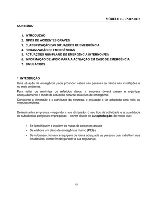 MÓDULO 2 – UNIDADE 5
170
CONTEÚDO
1. INTRODUÇÃO
2. TIPOS DE ACIDENTES GRAVES
3. CLASSIFICAÇÃO DAS SITUAÇÕES DE EMERGÊNCIA
4. ORGANIZAÇÃO DE EMERGÊNCIAS
5. ACTUAÇÕES NUM PLANO DE EMERGÊNCIA INTERNO (PEI)
6. INFORMAÇÃO DE APOIO PARA A ACTUAÇÃO EM CASO DE EMERGÊNCIA
7. SIMULACROS
1. INTRODUÇÃO
Uma situação de emergência pode provocar lesões nas pessoas ou danos nas instalações e
no meio ambiente.
Para evitar ou minimizar os referidos danos, a empresa deverá prever e organizar
adequadamente o modo de actuação perante situações de emergência.
Consoante a dimensão e a actividade da empresa, a actuação a ser adoptada será mais ou
menos complexa.
Determinadas empresas – segundo a sua dimensão, o seu tipo de actividade e a quantidade
de substâncias perigosas empregadas – devem dispor de autoprotecção, de modo que::
• Se identifiquem e avaliem os riscos de acidentes graves
• Se elabore um plano de emergência interno (PEI) e
• Se informem, formem e equipem de forma adequada as pessoas que trabalham nas
instalações, com o fim de garantir a sua segurança.
 