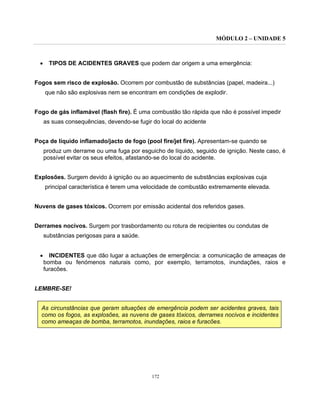 MÓDULO 2 – UNIDADE 5
172
• TIPOS DE ACIDENTES GRAVES que podem dar origem a uma emergência:
Fogos sem risco de explosão. Ocorrem por combustão de substâncias (papel, madeira...)
que não são explosivas nem se encontram em condições de explodir.
Fogo de gás inflamável (flash fire). É uma combustão tão rápida que não é possível impedir
as suas consequências, devendo-se fugir do local do acidente
Poça de líquido inflamado/jacto de fogo (pool fire/jet fire). Apresentam-se quando se
produz um derrame ou uma fuga por esguicho de líquido, seguido de ignição. Neste caso, é
possível evitar os seus efeitos, afastando-se do local do acidente.
Explosões. Surgem devido à ignição ou ao aquecimento de substâncias explosivas cuja
principal característica é terem uma velocidade de combustão extremamente elevada.
Nuvens de gases tóxicos. Ocorrem por emissão acidental dos referidos gases.
Derrames nocivos. Surgem por trasbordamento ou rotura de recipientes ou condutas de
substâncias perigosas para a saúde.
• INCIDENTES que dão lugar a actuações de emergência: a comunicação de ameaças de
bomba ou fenómenos naturais como, por exemplo, terramotos, inundações, raios e
furacões.
LEMBRE-SE!
As circunstâncias que geram situações de emergência podem ser acidentes graves, tais
como os fogos, as explosões, as nuvens de gases tóxicos, derrames nocivos e incidentes
como ameaças de bomba, terramotos, inundações, raios e furacões.
 