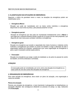 PREVENÇÃO DE RISCOS PROFISSIONAIS
173
3. CLASSIFICAÇÃO DAS SITUAÇÕES DE EMERGÊNCIA
Seguindo o critério de gravidade menor a maior, as situações de emergência podem ser
classificadas como:
• Emergência Menor:
Situação que pode ser neutralizada com os meios contra incêndios e emergência
disponíveis no local onde se produz, pelo pessoal presente no local.
• Emergência parcial:
Situação de emergência que não pode ser neutralizada imediatamente como a Menor e
que exige que o pessoal presente solicite a ajuda de um grupo de luta mais preparado, que
disponha de mais meios para combater incêndios e emergências
• Emergência geral:
Situação de emergência que excede a capacidade dos meios humanos e materiais contra
incêndios e emergências que existem no centro de trabalho e exige a alteração de toda a
organização habitual da empresa, substituindo-a por outra organização de emergência e
para a qual é necessário solicitar ajuda externa.
• Evacuação:
Situação de emergência que exige a saída da totalidade ou de parte do pessoal do centro
de trabalho, de forma ordenada e controlada.
ATENÇÃO!
A evacuação pode ser considerada, por si só, como uma situação de emergência ou
fazer parte de uma das outras três situações de emergência.
4. ORGANIZAÇÃO DE EMERGÊNCIAS
Para cada situação de emergência, deve existir um plano de actuação, uma organização e
meios de combate.
Planos de actuação
Perante uma situação de emergência, o mais importante é salvaguardar os trabalhadores e a
população afectada. Isto consegue-se afastando as pessoas do perigo, ou seja, realizando
uma Evacuação.
 