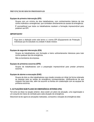 PREVENÇÃO DE RISCOS PROFISSIONAIS
175
Equipas de primeira intervenção (EPI)
Grupos com um mínimo de dois trabalhadores, com conhecimentos básicos de luta
contra incêndios e emergências, que combatem directamente as causas da emergência.
É aconselhável que todos os trabalhadores recebam a formação imprescindível para
poderem ser EPI.
IMPORTANTE!
Faça bem a distinção entre este termo e o termo EPI (Equipamento de Protecção
Individual) que foi estudado na unidade 4 deste módulo.
Equipas de segunda intervenção (ESI)
Grupos de trabalhadores com formação e treino suficientemente intensivos para lutar
contra qualquer tipo de emergência.
São os bombeiros da empresa.
Equipas de primeiros socorros (EPS)
Grupos de trabalhadores com a preparação imprescindível para prestar primeiros
socorros.
Equipas de alarme e evacuação (EAE)
Grupos de dois ou três trabalhadores cuja missão consiste em dirigir de forma ordenada
as pessoas para as saídas de emergência correspondentes, certificando-se de que
ninguém fica para trás, além de socorrer os feridos em colaboração com as equipas de
primeiros socorros.
5. ACTUAÇÕES NUM PLANO DE EMERGÊNCIA INTERNO (PEI)
Tal como se disse na secção anterior, deve existir um plano de actuação, uma organização e
um conjunto de meios de combate para cada situação de emergência.
Descrever-se-ão agora as actuações realizadas, consoante a situação de emergência data:
 