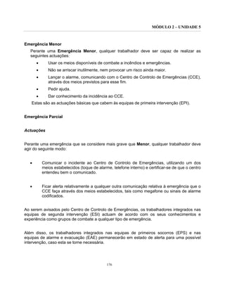 MÓDULO 2 – UNIDADE 5
176
Emergência Menor
Perante uma Emergência Menor, qualquer trabalhador deve ser capaz de realizar as
seguintes actuações:
• Usar os meios disponíveis de combate a incêndios e emergências.
• Não se arriscar inutilmente, nem provocar um risco ainda maior.
• Lançar o alarme, comunicando com o Centro de Controlo de Emergências (CCE),
através dos meios previstos para esse fim.
• Pedir ajuda.
• Dar conhecimento da incidência ao CCE.
Estas são as actuações básicas que cabem às equipas de primeira intervenção (EPI).
Emergência Parcial
Actuações
Perante uma emergência que se considere mais grave que Menor, qualquer trabalhador deve
agir do seguinte modo:
• Comunicar o incidente ao Centro de Controlo de Emergências, utilizando um dos
meios estabelecidos (toque de alarme, telefone interno) e certificar-se de que o centro
entendeu bem o comunicado.
• Ficar alerta relativamente a qualquer outra comunicação relativa à emergência que o
CCE faça através dos meios estabelecidos, tais como megafone ou sinais de alarme
codificados.
Ao serem avisados pelo Centro de Controlo de Emergências, os trabalhadores integrados nas
equipas de segunda intervenção (ESI) actuam de acordo com os seus conhecimentos e
experiência como grupos de combate a qualquer tipo de emergência.
Além disso, os trabalhadores integrados nas equipas de primeiros socorros (EPS) e nas
equipas de alarme e evacuação (EAE) permanecerão em estado de alerta para uma possível
intervenção, caso esta se torne necessária.
 