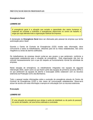 PREVENÇÃO DE RISCOS PROFISSIONAIS
177
Emergência Geral
LEMBRE-SE!
A emergência geral é a situação que excede a capacidade dos meios humanos e
materiais de combate a incêndios e emergências disponíveis no centro de trabalho e
exige que seja alterada toda a organização habitual da empresa.
A declaração de Emergência Geral deve ser efectuada pelo pessoal da empresa que tenha
autorização para o fazer.
Quando o Centro de Controlo de Emergências (CCE) recebe esta informação, deve
comunicá-la a todos os trabalhadores, utilizando para tal os meios estabelecidos, tais como
megafone ou sinais de alarme codificados.
Os trabalhadores da empresa devem juntar-se aos grupos a que pertencem, conforme a
organização estabelecida para a situação de emergência. Esta organização não tem de
coincidir necessariamente com a que diz respeito ao funcionamento normal da actividade da
empresa.
Nesta situação de emergência, os trabalhadores integrados nas equipas de segunda
intervenção (ESI), assim como os que fazem parte das equipas de primeiros socorros (EPS) e
os que pertencem às equipas de alarme e evacuação (EAE) colaboram com os recursos
exteriores da Protecção Civil e dos Bombeiros.
Todo o pessoal recebe informações sobre a evolução da emergência através do Centro de
Controlo de Emergências (CCE) e dos meios de comunicação estabelecidos. Dever-se-á
actuar de acordo com esta informação e sempre em articulação com os recursos exteriores.
Evacuação
LEMBRE-SE!
É uma situação de emergência que obriga à saída da totalidade ou de parte do pessoal
do centro de trabalho, de uma forma ordenada e controlada.
 