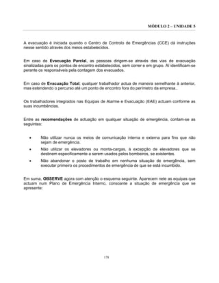 MÓDULO 2 – UNIDADE 5
178
A evacuação é iniciada quando o Centro de Controlo de Emergências (CCE) dá instruções
nesse sentido através dos meios estabelecidos.
Em caso de Evacuação Parcial, as pessoas dirigem-se através das vias de evacuação
sinalizadas para os pontos de encontro estabelecidos, sem correr e em grupo. Aí identificam-se
perante os responsáveis pela contagem dos evacuados.
Em caso de Evacuação Total, qualquer trabalhador actua de maneira semelhante à anterior,
mas estendendo o percurso até um ponto de encontro fora do perímetro da empresa..
Os trabalhadores integrados nas Equipas de Alarme e Evacuação (EAE) actuam conforme as
suas incumbências.
Entre as recomendações de actuação em qualquer situação de emergência, contam-se as
seguintes:
• Não utilizar nunca os meios de comunicação interna e externa para fins que não
sejam de emergência.
• Não utilizar os elevadores ou monta-cargas, à excepção de elevadores que se
destinem especificamente a serem usados pelos bombeiros, se existentes.
• Não abandonar o posto de trabalho em nenhuma situação de emergência, sem
executar primeiro os procedimentos de emergência de que se está incumbido.
Em suma, OBSERVE agora com atenção o esquema seguinte. Aparecem nele as equipas que
actuam num Plano de Emergência Interno, consoante a situação de emergência que se
apresente:
 