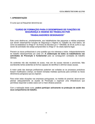 GUIA DIDÁCTICO DO ALUNO
18
1. APRESENTAÇÃO
O curso que vai frequentar denomina-se:
“CURSO DE FORMAÇÃO PARA O DESEMPENHO DE FUNÇÕES DE
SEGURANÇA E HIGIENE NO TRABALHO POR
TRABALHADORES DESIGNADOS”
Este curso destina-se, prioritariamente, aos trabalhadores das pequenas e médias empresas
que devem desempenhar funções de Segurança e Higiene no Trabalho de nível básico, tal
como se estabelece no Artigo 6.º do Anexo do Decreto-Lei n.º 109/2000, de 30 de Junho e cujo
sector de actividade não esteja compreendido no Artigo 5.º do citado diploma legal.
Prevenir os riscos profissionais é uma questão que nos interessa a todos. Independentemente
do trabalho desempenhado por cada um. A colaboração de todos os trabalhadores nas
actividades de Prevenção é fundamental para se conseguirem condições de trabalho
idóneas.
Os acidentes não são resultado do acaso, mas sim de causas naturais e previsíveis. Não
acontecerão tantos acidentes se formos capazes de identificar e eliminar essas causas.
A maior parte das doenças profissionais poderiam ser evitadas se os processos produtivos
fossem modificados a tempo, se fossem tomadas medidas oportunas para controlar os riscos
(fenómenos perigosos) que as originam.
Para evitar estas situações nas empresas portuguesas, na medida do possível, dever-se-iam
planear adequadamente as acções de Prevenção e organizar uma infraestrutura que
permitisse responder a estes casos com a maior eficácia possível.
Com a realização deste curso, poderá participar activamente na protecção da saúde dos
seus companheiros de trabalho.
 