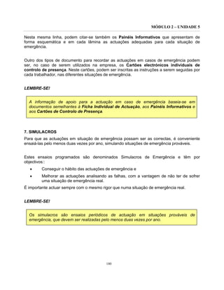 MÓDULO 2 – UNIDADE 5
180
Nesta mesma linha, podem citar-se também os Painéis Informativos que apresentam de
forma esquemática e em cada lâmina as actuações adequadas para cada situação de
emergência.
Outro dos tipos de documento para recordar as actuações em casos de emergência podem
ser, no caso de serem utilizados na empresa, os Cartões electrónicos individuais de
controlo de presença. Neste cartões, podem ser inscritas as instruções a serem seguidas por
cada trabalhador, nas diferentes situações de emergência.
LEMBRE-SE!
A informação de apoio para a actuação em caso de emergência baseia-se em
documentos semelhantes à Ficha Individual de Actuação, aos Painéis Informativos e
aos Cartões de Controlo de Presença.
7. SIMULACROS
Para que as actuações em situação de emergência possam ser as correctas, é conveniente
ensaiá-las pelo menos duas vezes por ano, simulando situações de emergência prováveis.
Estes ensaios programados são denominados Simulacros de Emergência e têm por
objectivos::
• Conseguir o hábito das actuações de emergência e
• Melhorar as actuações analisando as falhas, com a vantagem de não ter de sofrer
uma situação de emergência real.
É importante actuar sempre com o mesmo rigor que numa situação de emergência real.
LEMBRE-SE!
Os simulacros são ensaios periódicos de actuação em situações prováveis de
emergência, que devem ser realizadas pelo menos duas vezes por ano.
 