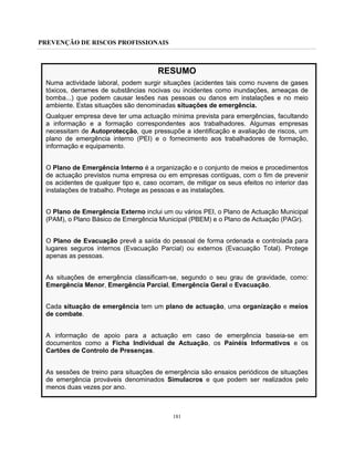 PREVENÇÃO DE RISCOS PROFISSIONAIS
181
RESUMO
Numa actividade laboral, podem surgir situações (acidentes tais como nuvens de gases
tóxicos, derrames de substâncias nocivas ou incidentes como inundações, ameaças de
bomba...) que podem causar lesões nas pessoas ou danos em instalações e no meio
ambiente. Estas situações são denominadas situações de emergência.
Qualquer empresa deve ter uma actuação mínima prevista para emergências, facultando
a informação e a formação correspondentes aos trabalhadores. Algumas empresas
necessitam de Autoprotecção, que pressupõe a identificação e avaliação de riscos, um
plano de emergência interno (PEI) e o fornecimento aos trabalhadores de formação,
informação e equipamento.
O Plano de Emergência Interno é a organização e o conjunto de meios e procedimentos
de actuação previstos numa empresa ou em empresas contíguas, com o fim de prevenir
os acidentes de qualquer tipo e, caso ocorram, de mitigar os seus efeitos no interior das
instalações de trabalho. Protege as pessoas e as instalações.
O Plano de Emergência Externo inclui um ou vários PEI, o Plano de Actuação Municipal
(PAM), o Plano Básico de Emergência Municipal (PBEM) e o Plano de Actuação (PAGr).
O Plano de Evacuação prevê a saída do pessoal de forma ordenada e controlada para
lugares seguros internos (Evacuação Parcial) ou externos (Evacuação Total). Protege
apenas as pessoas.
As situações de emergência classificam-se, segundo o seu grau de gravidade, como:
Emergência Menor, Emergência Parcial, Emergência Geral e Evacuação.
Cada situação de emergência tem um plano de actuação, uma organização e meios
de combate.
A informação de apoio para a actuação em caso de emergência baseia-se em
documentos como a Ficha Individual de Actuação, os Painéis Informativos e os
Cartões de Controlo de Presenças.
As sessões de treino para situações de emergência são ensaios periódicos de situações
de emergência prováveis denominados Simulacros e que podem ser realizados pelo
menos duas vezes por ano.
 
