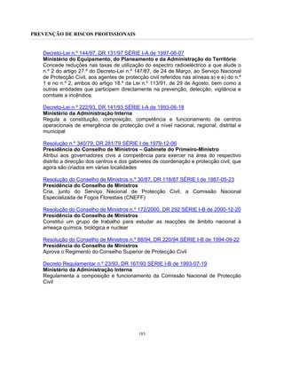 PREVENÇÃO DE RISCOS PROFISSIONAIS
183
Decreto-Lei n.º 144/97, DR 131/97 SÉRIE I-A de 1997-06-07
Ministério do Equipamento, do Planeamento e da Administração do Território
Concede reduções nas taxas de utilização do espectro radioeléctrico a que alude o
n.º 2 do artigo 27.º do Decreto-Lei n.º 147/87, de 24 de Março, ao Serviço Nacional
de Protecção Civil, aos agentes de protecção civil referidos nas alíneas a) e e) do n.º
1 e no n.º 2, ambos do artigo 18.º da Lei n.º 113/91, de 29 de Agosto, bem como a
outras entidades que participem directamente na prevenção, detecção, vigilância e
combate a incêndios
Decreto-Lei n.º 222/93, DR 141/93 SÉRIE I-A de 1993-06-18
Ministério da Administração Interna
Regula a constituição, composição, competência e funcionamento de centros
operacionais de emergência de protecção civil a nível nacional, regional, distrital e
municipal
Resolução n.º 340/79, DR 281/79 SÉRIE I de 1979-12-06
Presidência do Conselho de Ministros – Gabinete do Primeiro-Ministro
Atribui aos governadores civis a competência para exercer na área do respectivo
distrito a direcção dos centros e dos gabinetes de coordenação e protecção civil, que
agora são criados em várias localidades
Resolução do Conselho de Ministros n.º 30/87, DR 118/87 SÉRIE I de 1987-05-23
Presidência do Conselho de Ministros
Cria, junto do Serviço Nacional de Protecção Civil, a Comissão Nacional
Especializada de Fogos Florestais (CNEFF)
Resolução do Conselho de Ministros n.º 172/2000, DR 292 SÉRIE I-B de 2000-12-20
Presidência do Conselho de Ministros
Constitui um grupo de trabalho para estudar as reacções de âmbito nacional à
ameaça química, biológica e nuclear
Resolução do Conselho de Ministros n.º 88/94, DR 220/94 SÉRIE I-B de 1994-09-22
Presidência do Conselho de Ministros
Aprova o Regimento do Conselho Superior de Protecção Civil
Decreto Regulamentar n.º 23/93, DR 167/93 SÉRIE I-B de 1993-07-19
Ministério da Administração Interna
Regulamenta a composição e funcionamento da Comissão Nacional de Protecção
Civil
 