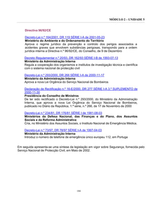 MÓDULO 2 – UNIDADE 5
184
Directiva 96/92/CE
Decreto-Lei n.º 164/2001. DR 119 SÉRIE I-A de 2001-05-23
Ministério do Ambiente e do Ordenamento do Território
Aprova o regime jurídico da prevenção e controlo dos perigos associados a
acidentes graves que envolvem substâncias perigosas, transpondo para a ordem
jurídica interna a Directiva n.º 96/92/CE, do Conselho, de 9 de Dezembro
Decreto Regulamentar n.º 20/93, DR 162/93 SÉRIE I-B de 1993-07-13
Ministério da Administração Interna
Regula a cooperação dos organismos e institutos de investigação técnica e científica
com o sistema nacional de protecção civil
Decreto-Lei n.º 293/2000, DR 266 SÉRIE I-A de 2000-11-17
Ministério da Administração Interna
Aprova a nova Lei Orgânica do Serviço Nacional de Bombeiros
Declaração de Rectificação n.º 16-E/2000, DR 277 SÉRIE I-A 3.º SUPLEMENTO de
2000-11-30
Presidência do Conselho de Ministros
De ter sido rectificado o Decreto-Lei n.º 293/2000, do Ministério da Administração
Interna, que aprova a nova Lei Orgânica do Serviço Nacional de Bombeiros,
publicado no Diário da República, 1.ª série, n.º 266, de 17 de Novembro de 2000
Decreto-Lei n.º 234/81, DR 176/81 SÉRIE I de 1981-08-03
Ministérios da Defesa Nacional, das Finanças e do Plano, dos Assuntos
Sociais e da Reforma Administrativa
Cria, no Ministério dos Assuntos Sociais, o Instituto Nacional de Emergência Médica.
Decreto-Lei n.º 73/97, DR 78/97 SÉRIE I-A de 1997-04-03
Ministério da Administração Interna
Introduz o número de telefone de emergência único europeu 112, em Portuga
Em seguida apresenta-se uma síntese da legislação em vigor sobre Segurança, fornecida pelo
Serviço Nacional de Protecção Civil, em Maio de 2002.
 