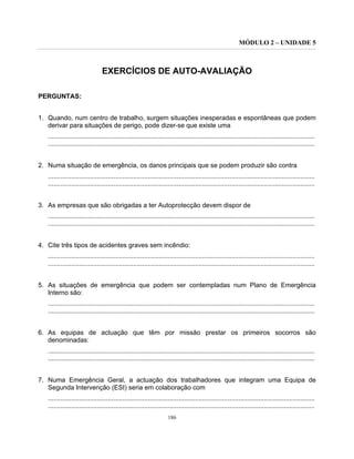 MÓDULO 2 – UNIDADE 5
186
EXERCÍCIOS DE AUTO-AVALIAÇÃO
PERGUNTAS:
1. Quando, num centro de trabalho, surgem situações inesperadas e espontâneas que podem
derivar para situações de perigo, pode dizer-se que existe uma
...................................................................................................................................................
...................................................................................................................................................
2. Numa situação de emergência, os danos principais que se podem produzir são contra
...................................................................................................................................................
...................................................................................................................................................
3. As empresas que são obrigadas a ter Autoprotecção devem dispor de
...................................................................................................................................................
...................................................................................................................................................
4. Cite três tipos de acidentes graves sem incêndio:
...................................................................................................................................................
...................................................................................................................................................
5. As situações de emergência que podem ser contempladas num Plano de Emergência
Interno são:
...................................................................................................................................................
...................................................................................................................................................
6. As equipas de actuação que têm por missão prestar os primeiros socorros são
denominadas:
...................................................................................................................................................
...................................................................................................................................................
7. Numa Emergência Geral, a actuação dos trabalhadores que integram uma Equipa de
Segunda Intervenção (ESI) seria em colaboração com
...................................................................................................................................................
...................................................................................................................................................
 