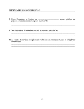PREVENÇÃO DE RISCOS PROFISSIONAIS
187
8. Numa Evacuação, as Equipas de ................................................. actuam dirigindo as
pessoas para as saídas de emergência e verificando
...................................................................................................................................................
...................................................................................................................................................
9. Três documentos de apoio às actuações de emergência podem ser
...................................................................................................................................................
...................................................................................................................................................
10.As sessões de treino de emergência são realizadas nos ensaios de situação de emergência
denominados
...................................................................................................................................................
...................................................................................................................................................
 