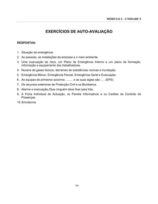 MÓDULO 2 – UNIDADE 5
188
EXERCÍCIOS DE AUTO-AVALIAÇÃO
RESPOSTAS:
1. Situação de emergência.
2. As pessoas, as instalações da empresa e o meio ambiente.
3. Uma evacuação de risco, um Plano de Emergência Interno e um plano de formação,
informação e equipamento dos trabalhadores.
4. Nuvens de gases tóxicos, derrames de substâncias nocivas e inundação.
5. Emergência Menor, Emergência Parcial, Emergência Geral e Evacuação.
6. As equipas de primeiros socorros ......... e as suas siglas são ..... (EPS)
7. Os recursos exteriores de Protecção Civil e os Bombeiros.
8. Alarme e evacuação./Que ninguém deve ficar para trás.
9. A Ficha Individual de Actuação, os Painéis Informativos e os Cartões de Controlo de
Presenças.
10.Simulacros.
 