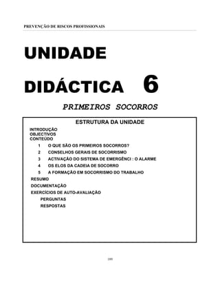 PREVENÇÃO DE RISCOS PROFISSIONAIS
189
UNIDADE
DIDÁCTICA 6
PRIMEIROS SOCORROS
ESTRUTURA DA UNIDADE
INTRODUÇÃO
OBJECTIVOS
CONTEÚDO
1 O QUE SÃO OS PRIMEIROS SOCORROS?
2 CONSELHOS GERAIS DE SOCORRISMO
3 ACTIVAÇÃO DO SISTEMA DE EMERGÊNCI : O ALARME
4 OS ELOS DA CADEIA DE SOCORRO
5 A FORMAÇÃO EM SOCORRISMO DO TRABALHO
RESUMO
DOCUMENTAÇÃO
EXERCÍCIOS DE AUTO-AVALIAÇÃO
PERGUNTAS
RESPOSTAS
 