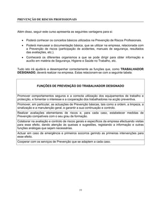 PREVENÇÃO DE RISCOS PROFISSIONAIS
19
Além disso, seguir este curso apresenta as seguintes vantagens para si:
• Poderá conhecer os conceitos básicos utilizados na Prevenção de Riscos Profissionais.
• Poderá manusear a documentação básica, que se utilizar na empresa, relacionada com
a Prevenção de riscos (participação de acidentes, manuais de segurança, resultados
das avaliações, etc.).
• Conhecerá os diferentes organismos a que se pode dirigir para obter informação e
auxílio em matéria de Segurança, Higiene e Saúde no Trabalho, etc.
Tudo isto irá ajudá-lo a desempenhar correctamente as funções que, como TRABALHADOR
DESIGNADO, deverá realizar na empresa. Estas relacionam-se com a seguinte tabela:
FUNÇÕES DE PREVENÇÃO DO TRABALHADOR DESIGNADO
Promover comportamentos seguros e a correcta utilização dos equipamentos de trabalho e
protecção, e fomentar o interesse e a cooperação dos trabalhadores na acção preventiva.
Promover, em particular, as actuações de Prevenção básicas, tais como a ordem, a limpeza, a
sinalização e a manutenção geral, e garantir a sua continuação e controlo.
Realizar avaliações elementares de riscos e, para cada caso, estabelecer medidas de
Prevenção compatíveis com o seu grau de formação.
Colaborar na avaliação e controlo de riscos gerais e específicos da empresa efectuando visitas
para esse efeito, dando atenção às queixas e sugestões, registando a informação e outras
funções análogas que sejam necessárias.
Actuar em caso de emergência e primeiros socorros gerindo as primeiras intervenções para
esse efeito.
Cooperar com os serviços de Prevenção que se adaptem a cada caso.
 