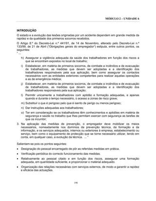 MÓDULO 2 – UNIDADE 6
190
INTRODUÇÃO
O estado e a evolução das lesões originadas por um acidente dependem em grande medida da
rapidez e da qualidade dos primeiros socorros recebidos.
O Artigo 8.º do Decreto-Lei n.º 441/91, de 14 de Novembro, alterado pelo Decreto-Lei n.º
133/99, de 21 de Abril (“Obrigações gerais do empregador“) estipula, entre outros pontos, os
seguintes:
“ ...
h) Assegurar a vigilância adequada da saúde dos trabalhadores em função dos riscos a
que se encontram expostos no local de trabalho;
i) Estabelecer, em matéria de primeiros socorros, de combate a incêndios e de evacuação
de trabalhadores, as medidas que devem ser adoptadas e a identificação dos
trabalhadores responsáveis pela sua aplicação, bem como assegurar os contactos
necessários com as entidades exteriores competentes para realizar aquelas operações
e as de emergência médica;
j) Estabelecer, em matéria de primeiros socorros, de combate a incêndios e de evacuação
de trabalhadores, as medidas que devem ser adoptadas e a identificação dos
trabalhadores responsáveis pela sua aplicação;
l) Permitir unicamente a trabalhadores com aptidão e formação adequadas, e apenas
quando e durante o tempo necessário, o acesso a zonas de risco grave;
m) Substituir o que é perigoso pelo que é isento de perigo ou menos perigoso;
n) Dar instruções adequadas aos trabalhadores;
o) Ter em consideração se os trabalhadores têm conhecimentos e aptidões em matéria de
segurança e saúde no trabalho que lhes permitam exercer com segurança as tarefas de
que os incumbir;
3. Na aplicação das medidas de prevenção, o empregador deve mobilizar os meios
necessários, nomeadamente nos domínios da prevenção técnica, da formação e da
informação, e os serviços adequados, internos ou exteriores à empresa, estabelecimento ou
serviço, bem como o equipamento de protecção que se torne necessário utilizar, tendo em
conta, em qualquer caso, a evolução da técnica. ... “
Salientam-se pois os pontos seguintes:
• Designação do pessoal encarregado de pôr as referidas medidas em prática.
• Verificação periódica do correcto funcionamento das medidas.
• Relativamente ao pessoal citado e em função dos riscos, assegurar uma formação
adequada, em quantidade suficiente, e proporcionar o material adequado.
• Organização das relações necessárias com serviços externos, de modo a garantir a rapidez
e eficácia das actuações.
 