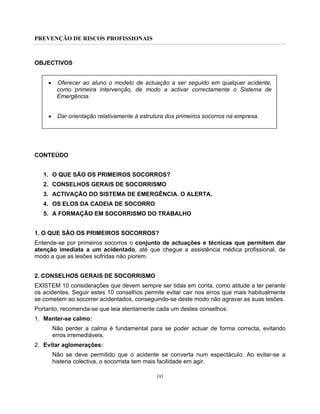 PREVENÇÃO DE RISCOS PROFISSIONAIS
191
OBJECTIVOS
• Oferecer ao aluno o modelo de actuação a ser seguido em qualquer acidente,
como primeira intervenção, de modo a activar correctamente o Sistema de
Emergência.
• Dar orientação relativamente à estrutura dos primeiros socorros na empresa.
CONTEÚDO
1. O QUE SÃO OS PRIMEIROS SOCORROS?
2. CONSELHOS GERAIS DE SOCORRISMO
3. ACTIVAÇÃO DO SISTEMA DE EMERGÊNCIA. O ALERTA.
4. OS ELOS DA CADEIA DE SOCORRO
5. A FORMAÇÃO EM SOCORRISMO DO TRABALHO
1. O QUE SÃO OS PRIMEIROS SOCORROS?
Entende-se por primeiros socorros o conjunto de actuações e técnicas que permitem dar
atenção imediata a um acidentado, até que chegue a assistência médica profissional, de
modo a que as lesões sofridas não piorem.
2. CONSELHOS GERAIS DE SOCORRISMO
EXISTEM 10 considerações que devem sempre ser tidas em conta, como atitude a ter perante
os acidentes. Seguir estes 10 conselhos permite evitar cair nos erros que mais habitualmente
se cometem ao socorrer acidentados, conseguindo-se deste modo não agravar as suas lesões.
Portanto, recomenda-se que leia atentamente cada um destes conselhos:
1. Manter-se calmo:
Não perder a calma é fundamental para se poder actuar de forma correcta, evitando
erros irremediáveis.
2. Evitar aglomerações:
Não se deve permitido que o acidente se converta num espectáculo. Ao evitar-se a
histeria colectiva, o socorrista tem mais facilidade em agir.
 