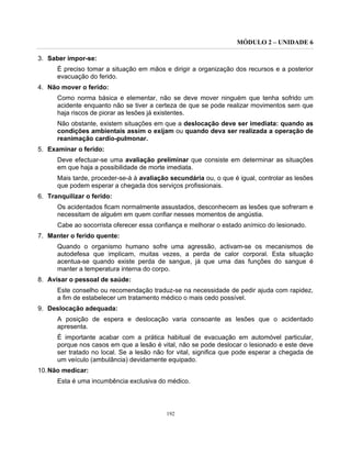 MÓDULO 2 – UNIDADE 6
192
3. Saber impor-se:
É preciso tomar a situação em mãos e dirigir a organização dos recursos e a posterior
evacuação do ferido.
4. Não mover o ferido:
Como norma básica e elementar, não se deve mover ninguém que tenha sofrido um
acidente enquanto não se tiver a certeza de que se pode realizar movimentos sem que
haja riscos de piorar as lesões já existentes.
Não obstante, existem situações em que a deslocação deve ser imediata: quando as
condições ambientais assim o exijam ou quando deva ser realizada a operação de
reanimação cardio-pulmonar.
5. Examinar o ferido:
Deve efectuar-se uma avaliação preliminar que consiste em determinar as situações
em que haja a possibilidade de morte imediata.
Mais tarde, proceder-se-á à avaliação secundária ou, o que é igual, controlar as lesões
que podem esperar a chegada dos serviços profissionais.
6. Tranquilizar o ferido:
Os acidentados ficam normalmente assustados, desconhecem as lesões que sofreram e
necessitam de alguém em quem confiar nesses momentos de angústia.
Cabe ao socorrista oferecer essa confiança e melhorar o estado anímico do lesionado.
7. Manter o ferido quente:
Quando o organismo humano sofre uma agressão, activam-se os mecanismos de
autodefesa que implicam, muitas vezes, a perda de calor corporal. Esta situação
acentua-se quando existe perda de sangue, já que uma das funções do sangue é
manter a temperatura interna do corpo.
8. Avisar o pessoal de saúde:
Este conselho ou recomendação traduz-se na necessidade de pedir ajuda com rapidez,
a fim de estabelecer um tratamento médico o mais cedo possível.
9. Deslocação adequada:
A posição de espera e deslocação varia consoante as lesões que o acidentado
apresenta.
É importante acabar com a prática habitual de evacuação em automóvel particular,
porque nos casos em que a lesão é vital, não se pode deslocar o lesionado e este deve
ser tratado no local. Se a lesão não for vital, significa que pode esperar a chegada de
um veículo (ambulância) devidamente equipado.
10.Não medicar:
Esta é uma incumbência exclusiva do médico.
 