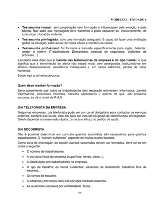 MÓDULO 2 – UNIDADE 6
196
• Testemunha normal: sem preparação nem formação e influenciável pela emoção e pelo
pânico. Não sabe que mensagem deve transmitir e pode esquecer-se, inclusivamente, de
comunicar o local do acidente.
• Testemunha privilegiada: com uma formação adequada. É capaz de fazer uma avaliação
global da situação, sabe avisar de forma eficaz e mantêm-se calma.
• Testemunha profissional: foi formada e treinada especificamente para vigiar, detectar,
alertar e intervir (Trabalhadores Designados, pessoal de segurança, vigilantes de
processo...)
Escusado será dizer que a maioria das testemunhas da empresa é do tipo normal, o que
significa que a transmissão do alerta não estará muito bem assegurada, traduzindo-se em
atrasos desnecessários, assistência inadequada e, em casos extremos, perdas de vidas
humanas.
Surge aqui a primeira pergunta:
Quem deve receber formação?
Seria conveniente que todos os trabalhadores sem excepção estivessem informados (painéis
informativos, conversas informais, folhetos explicativos...) acerca do que, em primeiros
socorros, se dá o nome de P.A.S.
O/A TELEFONISTA DA EMPRESA
Nalgumas empresas, o/a telefonista pode ser um canal obrigatório para contactar os serviços
externos. Sempre que existir, este elo deve ser incluído no grupo de testemunhas privilegiadas.
Dele/a depende a transmissão rápida, correcta e eficaz do pedido de ajuda.
O/A SOCORRISTA
Não é possível determinar em concreto quantos socorristas são necessários para quantos
trabalhadores. O “número suficiente” depende de muitos outros factores.
Como linha de orientação, ao decidir quantos socorristas devem ser formados, deve ter-se em
conta o seguinte:
• O número de trabalhadores.
• A estrutura física da empresa (superfície, naves, pisos...).
• A distribuição dos trabalhadores na empresa.
• O tipo de trabalho: os riscos existentes; situações de isolamento; trabalhos fora da
empresa...
• Os turnos de trabalho.
• A distância (em tempo real) dos serviços médicos externos.
• As ausências possíveis por enfermidade, férias...
 