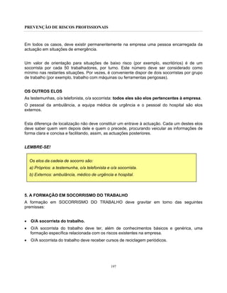 PREVENÇÃO DE RISCOS PROFISSIONAIS
197
Em todos os casos, deve existir permanentemente na empresa uma pessoa encarregada da
actuação em situações de emergência.
Um valor de orientação para situações de baixo risco (por exemplo, escritórios) é de um
socorrista por cada 50 trabalhadores, por turno. Este número deve ser considerado como
mínimo nas restantes situações. Por vezes, é conveniente dispor de dois socorristas por grupo
de trabalho (por exemplo, trabalho com máquinas ou ferramentas perigosas).
OS OUTROS ELOS
As testemunhas, o/a telefonista, o/a socorrista: todos eles são elos pertencentes à empresa.
O pessoal da ambulância, a equipa médica de urgência e o pessoal do hospital são elos
externos.
Esta diferença de localização não deve constituir um entrave à actuação. Cada um destes elos
deve saber quem vem depois dele e quem o precede, procurando veicular as informações de
forma clara e concisa e facilitando, assim, as actuações posteriores.
LEMBRE-SE!
Os elos da cadeia de socorro são:
a) Próprios: a testemunha, o/a telefonista e o/a socorrista.
b) Externos: ambulância, médico de urgência e hospital.
5. A FORMAÇÃO EM SOCORRISMO DO TRABALHO
A formação em SOCORRISMO DO TRABALHO deve gravitar em torno das seguintes
premissas:
• O/A socorrista do trabalho.
• O/A socorrista do trabalho deve ter, além de conhecimentos básicos e genérica, uma
formação específica relacionada com os riscos existentes na empresa.
• O/A socorrista do trabalho deve receber cursos de reciclagem periódicos.
 