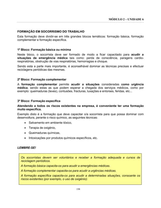 MÓDULO 2 – UNIDADE 6
198
FORMAÇÃO EM SOCORRISMO DO TRABALHO
Esta formação deve dividir-se em três grandes blocos temáticos: formação básica, formação
complementar e formação específica.
1º Bloco: Formação básica ou mínima
Neste bloco, o socorrista deve ser formado de modo a ficar capacitado para acudir a
situações de emergência médica tais como: perda de consciência, paragens cardio-
respiratórias, obstrução de vias respiratórias, hemorragias e choque.
Sendo esta a parte mais importante, é aconselhável dominar as técnicas precisas e efectuar
reciclagens periódicas das mesmas.
2º Bloco: Formação complementar
A formação complementar permite acudir a situações consideradas como urgência
médica, sendo estas as que podem esperar a chegada dos serviços médicos, como por
exemplo: queimaduras (leves), contusões, fracturas, luxações e entorses, feridas, etc...
3º Bloco: Formação específica
Atendendo a todos os riscos existentes na empresa, é conveniente ter uma formação
muito específica.
Exemplo disto é a formação que deve capacitar o/a socorrista para que possa dominar com
desenvoltura, perante o risco químico, as seguintes técnicas:
• Salvamento em ambiente tóxico,
• Terapia de oxigénio,
• Queimaduras químicas,
• Intoxicações por produtos químicos específicos, etc.
LEMBRE-SE!
Os socorristas devem ser voluntários e receber a formação adequada e cursos de
reciclagem periódicos.
A formação básica capacita-os para acudir a emergências médicas.
A formação complementar capacita-os para acudir a urgências médicas.
A formação específica capacita-os para acudir a determinadas situações, consoante os
riscos existentes (por exemplo, o uso de oxigénio).
 