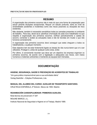 PREVENÇÃO DE RISCOS PROFISSIONAIS
199
RESUMO
A organização dos primeiros socorros não é mais do que uma forma de preparação para
actuar perante situações excepcionais. Requer um estudo profundo, tanto ao nível da
sinistralidade (acidentes e incidentes) como dos riscos possíveis ou situações de risco
existentes.
Não obstante, também é necessário sensibilizar todas as camadas presentes no ambiente
de trabalho.. Para isso, dever-se-á: planificar a formação de cada novo trabalhador no que
respeita à organização dos primeiros socorros; verificar periodicamente a cadeia de
socorro; comentar e avaliar as actuações reais e não ter dúvidas em mudar o que não
funciona correctamente.
A organização dos primeiros socorros deve conseguir que estes cheguem a todos os
trabalhadores, a qualquer momento.
Este objectivo tem de estar fortemente ligado ao desejo de não nunca terem que vir a ser
utilizados. Proteger é, antes de qualquer outra coisa, evitar.
Por último, é conveniente recordar que deve ser um objectivo da empresa organizar os
primeiros socorros, de acordo com a legislação e adequados aos riscos, com meios
humanos e materiais suficientes e mantendo as equipas bem treinadas.
DOCUMENTAÇÃO
HIGIENE, SEGURANÇA, SAÚDE E PREVENÇÃO DE ACIDENTES DE TRABALHO
“Um guia prático imprescindível para a sua actividade diária”
Verlag Dashöfer – Edições Profissionais, Lda.
MANUAL DEL ALUMNO DEL CURSO: AUXILIAR DE TRANSPORTE SANITARIO.
CRUZ ROJA ESPAÑOLA, 2ª Edición. Marzo de 1994. Madrid.
REANIMACIÓN CARDIOPULMONAR: PRIMEROS AUXILIOS.
Nota técnica de prevención nº 247
MOLINE MARCO, J.L.
Instituto Nacional de Seguridad e Higiene en el Trabajo, Madrid 1989.
 