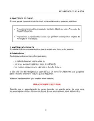 GUIA DIDÁCTICO DO ALUNO
20
2. OBJECTIVOS DO CURSO
O curso que vai frequentar pretende atingir fundamentalmente os seguintes objectivos:
• Proporcionar um modelo conceptual e legislativo básico que vise a Prevenção de
Riscos Profissionais.
• Proporcionar as ferramentas básicas que permitam desempenhar funções de
Prevenção de nível básico.
3. MATERIAL DE CONSULTA
O material didáctico que deverá utilizar durante a realização do curso é o seguinte:
O Guia Didáctico
Neste documento encontrará informação sobre:
• o material disponível e como utilizá-lo,
• os temas que deverá abordar e como deverá faze-lo,
• os modelos a seguir durante o período de duração do curso
e toda uma série de indicações que fazem do Guia um elemento fundamental para que possa
obter o máximo rendimento no curso que vai frequentar.
Para isso, recomendamos que, antes de iniciar o estudo,
LEIA ATENTAMENTE ESTE GUIA.
Recorde que o aproveitamento do curso depende, em grande parte, de uma clara
compreensão da estrutura do mesmo e do que deveria ter conseguido atingir ao terminá-lo.
 