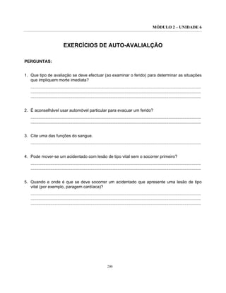MÓDULO 2 – UNIDADE 6
200
EXERCÍCIOS DE AUTO-AVALIALÇÃO
PERGUNTAS:
1. Que tipo de avaliação se deve efectuar (ao examinar o ferido) para determinar as situações
que impliquem morte imediata?
...................................................................................................................................................
...................................................................................................................................................
...................................................................................................................................................
2. É aconselhável usar automóvel particular para evacuar um ferido?
...................................................................................................................................................
...................................................................................................................................................
3. Cite uma das funções do sangue.
...................................................................................................................................................
4. Pode mover-se um acidentado com lesão de tipo vital sem o socorrer primeiro?
...................................................................................................................................................
...................................................................................................................................................
5. Quando e onde é que se deve socorrer um acidentado que apresente uma lesão de tipo
vital (por exemplo, paragem cardíaca)?
...................................................................................................................................................
...................................................................................................................................................
...................................................................................................................................................
 