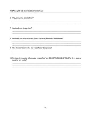 PREVENÇÃO DE RISCOS PROFISSIONAIS
201
6. O que significa a sigla PAS?
...................................................................................................................................................
...................................................................................................................................................
7. Quais são os sinais vitais?
...................................................................................................................................................
...................................................................................................................................................
8. Quais são os elos da cadeia de socorro que pertencem à empresa?
...................................................................................................................................................
...................................................................................................................................................
...................................................................................................................................................
9. Que tipo de testemunha é o Trabalhador Designado?
...................................................................................................................................................
...................................................................................................................................................
10.No que diz respeito à formação “específica” em SOCORRISMO DO TRABALHO, o que se
deve ter em conta?
...................................................................................................................................................
...................................................................................................................................................
...................................................................................................................................................
 