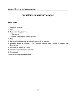 PREVENÇÃO DE RISCOS PROFISSIONAIS
203
EXERCÍCIOS DE AUTO-AVALIAÇÃO
RESPOSTAS:
1. Avaliação primária
2. Não.
3. Duas respostas possíveis:
1ª Transporte,
2ª Manter a temperatura interna do corpo.
4. Não.
5. De forma imediata e no próprio local (in situ) onde se encontre.
6. Proteger, Avisar e Socorrer. Outra resposta possível seria :Activar o Sistema de
Emergência.
7. Consciência, respiração e pulso.
8. Testemunhas, telefonista e socorrista.
9. Profissional.
10.Os riscos existentes na empresa.
 