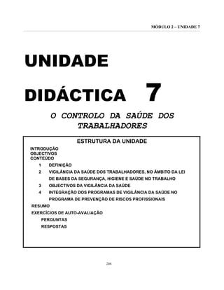 MÓDULO 2 – UNIDADE 7
204
UNIDADE
DIDÁCTICA 7
O CONTROLO DA SAÚDE DOS
TRABALHADORES
ESTRUTURA DA UNIDADE
INTRODUÇÃO
OBJECTIVOS
CONTEÚDO
1 DEFINIÇÃO
2 VIGILÂNCIA DA SAÚDE DOS TRABALHADORES, NO ÂMBITO DA LEI
DE BASES DA SEGURANÇA, HIGIENE E SAÚDE NO TRABALHO
3 OBJECTIVOS DA VIGILÂNCIA DA SAÚDE
4 INTEGRAÇÃO DOS PROGRAMAS DE VIGILÂNCIA DA SAÚDE NO
PROGRAMA DE PREVENÇÃO DE RISCOS PROFISSIONAIS
RESUMO
EXERCÍCIOS DE AUTO-AVALIAÇÃO
PERGUNTAS
RESPOSTAS
 