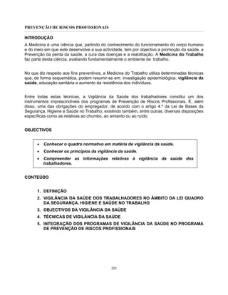 PREVENÇÃO DE RISCOS PROFISSIONAIS
205
INTRODUÇÃO
A Medicina é uma ciência que, partindo do conhecimento do funcionamento do corpo humano
e do meio em que este desenvolve a sua actividade, tem por objectivo a promoção da saúde, a
Prevenção da perda da saúde, a cura das doenças e a reabilitação. A Medicina do Trabalho
faz parte desta ciência, avaliando fundamentalmente o ambiente de trabalho.
No que diz respeito aos fins preventivos, a Medicina do Trabalho utiliza determinadas técnicas
que, de forma esquemática, podem resumir-se em: investigação epidemiológica, vigilância da
saúde, educação sanitária e aumento da resistência dos indivíduos.
Entre todas estas técnicas, a Vigilância da Saúde dos trabalhadores constitui um dos
instrumentos imprescindíveis dos programas de Prevenção de Riscos Profissionais. É, além
disso, uma das obrigações do empregador, de acordo com o artigo 4.º da Lei de Bases da
Segurança, Higiene e Saúde no Trabalho, existindo também, entre outras, diversas disposições
específicas como as relativas ao chumbo, ao amianto ou ao ruído.
OBJECTIVOS
• Conhecer o quadro normativo em matéria de vigilância da saúde.
• Conhecer os princípios da vigilância da saúde.
• Compreender as informações relativas à vigilância da saúde dos
trabalhadores.
CONTEÚDO
1. DEFINIÇÃO
2. VIGILÂNCIA DA SAÚDE DOS TRABALHADORES NO ÂMBITO DA LEI QUADRO
DA SEGURANÇA, HIGIENE E SAÚDE NO TRABALHO
3. OBJECTIVOS DA VIGILÂNCIA DA SAÚDE
4. TÉCNICAS DE VIGILÂNCIA DA SAÚDE
5. INTEGRAÇÃO DOS PROGRAMAS DE VIGILÂNCIA DA SAÚDE NO PROGRAMA
DE PREVENÇÃO DE RISCOS PROFISSIONAIS
 