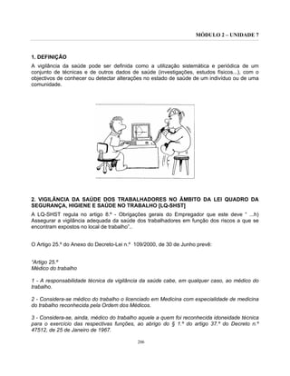 MÓDULO 2 – UNIDADE 7
206
1. DEFINIÇÃO
A vigilância da saúde pode ser definida como a utilização sistemática e periódica de um
conjunto de técnicas e de outros dados de saúde (investigações, estudos físicos...), com o
objectivos de conhecer ou detectar alterações no estado de saúde de um indivíduo ou de uma
comunidade.
2. VIGILÂNCIA DA SAÚDE DOS TRABALHADORES NO ÂMBITO DA LEI QUADRO DA
SEGURANÇA, HIGIENE E SAÚDE NO TRABALHO [LQ-SHST]
A LQ-SHST regula no artigo 8.º - Obrigações gerais do Empregador que este deve “ ...h)
Assegurar a vigilância adequada da saúde dos trabalhadores em função dos riscos a que se
encontram expostos no local de trabalho”..
O Artigo 25.º do Anexo do Decreto-Lei n.º 109/2000, de 30 de Junho prevê:
“Artigo 25.º
Médico do trabalho
1 - A responsabilidade técnica da vigilância da saúde cabe, em qualquer caso, ao médico do
trabalho.
2 - Considera-se médico do trabalho o licenciado em Medicina com especialidade de medicina
do trabalho reconhecida pela Ordem dos Médicos.
3 - Considera-se, ainda, médico do trabalho aquele a quem foi reconhecida idoneidade técnica
para o exercício das respectivas funções, ao abrigo do § 1.º do artigo 37.º do Decreto n.º
47512, de 25 de Janeiro de 1967.
 