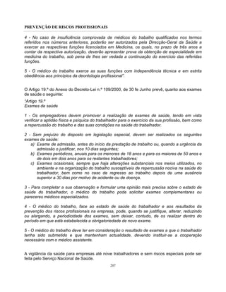 PREVENÇÃO DE RISCOS PROFISSIONAIS
207
4 - No caso de insuficiência comprovada de médicos do trabalho qualificados nos termos
referidos nos números anteriores, poderão ser autorizados pela Direcção-Geral da Saúde a
exercer as respectivas funções licenciados em Medicina, os quais, no prazo de três anos a
contar da respectiva autorização, deverão apresentar prova da obtenção de especialidade em
medicina do trabalho, sob pena de lhes ser vedada a continuação do exercício das referidas
funções.
5 - O médico do trabalho exerce as suas funções com independência técnica e em estrita
obediência aos princípios da deontologia profissional”.
O Artigo 19.º do Anexo do Decreto-Lei n.º 109/2000, de 30 fe Junho prevê, quanto aos exames
de saúde o seguinte:
“Artigo 19.º
Exames de saúde
1 - Os empregadores devem promover a realização de exames de saúde, tendo em vista
verificar a aptidão física e psíquica do trabalhador para o exercício da sua profissão, bem como
a repercussão do trabalho e das suas condições na saúde do trabalhador.
2 - Sem prejuízo do disposto em legislação especial, devem ser realizados os seguintes
exames de saúde:
a) Exame de admissão, antes do início da prestação de trabalho ou, quando a urgência da
admissão o justificar, nos 10 dias seguintes;
b) Exames periódicos, anuais para os menores de 18 anos e para os maiores de 50 anos e
de dois em dois anos para os restantes trabalhadores;
c) Exames ocasionais, sempre que haja alterações substanciais nos meios utilizados, no
ambiente e na organização do trabalho susceptíveis de repercussão nociva na saúde do
trabalhador, bem como no caso de regresso ao trabalho depois de uma ausência
superior a 30 dias por motivo de acidente ou de doença.
3 - Para completar a sua observação e formular uma opinião mais precisa sobre o estado de
saúde do trabalhador, o médico do trabalho pode solicitar exames complementares ou
pareceres médicos especializados.
4 - O médico do trabalho, face ao estado de saúde do trabalhador e aos resultados da
prevenção dos riscos profissionais na empresa, pode, quando se justifique, alterar, reduzindo
ou alargando, a periodicidade dos exames, sem deixar, contudo, de os realizar dentro do
período em que está estabelecida a obrigatoriedade de novo exame.
5 - O médico do trabalho deve ter em consideração o resultado de exames a que o trabalhador
tenha sido submetido e que mantenham actualidade, devendo instituir-se a cooperação
necessária com o médico assistente.
A vigilância da saúde para empresas até nove trabalhadores e sem riscos especiais pode ser
feita pelo Serviço Nacional de Saúde.
 