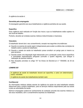 MÓDULO 2 – UNIDADE 7
208
A vigilância da saúde é:
Garantida pelo empregador
O empregador garantirá aos seus trabalhadores a vigilância periódica da sua saúde.
Específica
Essa vigilância será realizada em função dos riscos a que os trabalhadores estão sujeitos no
seu local de trabalho.
Portanto, deverão ser evitadas exames médicos indiscriminadas e imprecisos.
Voluntária
O trabalhador deverá dar o seu consentimento, excepto nas seguintes circunstâncias:
a) Quando os exames de saúde sejam indispensáveis para avaliar os efeitos das condições de
trabalho sobre a saúde do trabalhador.
b) Quando o estado de saúde do trabalhador possa constituir um perigo para si mesmo ou
para terceiros.
c) Quando exista uma disposição legal relacionada com a protecção contra riscos específicos
e actividades especialmente perigosas (consulte o quadro seguinte), que obrigue a
realização de exames médicos.
d) Nas situações previstas no artigo 19.º do Anexo do Decreto-Lei n.º 109/2000, de 30 de
Junho.
LEMBRE-SE!
A vigilância da saúde do trabalhador deverá ser específica, e salvo em determinados
casos, voluntária.
A vigilância da saúde dos trabalhadores também será:
Confidencial
As informações médicas obtidas através da vigilância da saúde de cada trabalhador estarão
disponíveis para o próprio trabalhador, para os serviços médicos responsáveis pela sua saúde
e para as autoridades de saúde.
Nenhum empregador poderá ter conhecimento do conteúdo concreto dos exames médicos ou
dos seus resultados, sem o consentimento expresso do trabalhador.
 
