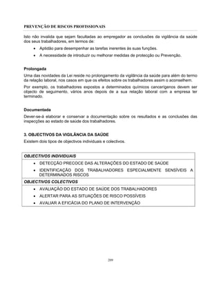 PREVENÇÃO DE RISCOS PROFISSIONAIS
209
Isto não invalida que sejam facultadas ao empregador as conclusões da vigilância da saúde
dos seus trabalhadores, em termos de:
• Aptidão para desempenhar as tarefas inerentes às suas funções.
• A necessidade de introduzir ou melhorar medidas de protecção ou Prevenção.
Prolongada
Uma das novidades da Lei reside no prolongamento da vigilância da saúde para além do termo
da relação laboral, nos casos em que os efeitos sobre os trabalhadores assim o aconselhem.
Por exemplo, os trabalhadores expostos a determinados químicos cancerígenos devem ser
objecto de seguimento, vários anos depois de a sua relação laboral com a empresa ter
terminado.
Documentada
Dever-se-á elaborar e conservar a documentação sobre os resultados e as conclusões das
inspecções ao estado de saúde dos trabalhadores.
3. OBJECTIVOS DA VIGILÂNCIA DA SAÚDE
Existem dois tipos de objectivos individuais e colectivos.
OBJECTIVOS INDIVIDUAIS
• DETECÇÃO PRECOCE DAS ALTERAÇÕES DO ESTADO DE SAÚDE
• IDENTIFICAÇÃO DOS TRABALHADORES ESPECIALMENTE SENSÍVEIS A
DETERMINADOS RISCOS
OBJECTIVOS COLECTIVOS
• AVALIAÇÃO DO ESTADO DE SAÚDE DOS TRABALHADORES
• ALERTAR PARA AS SITUAÇÕES DE RISCO POSSÍVEIS
• AVALIAR A EFICÁCIA DO PLANO DE INTERVENÇÃO
 