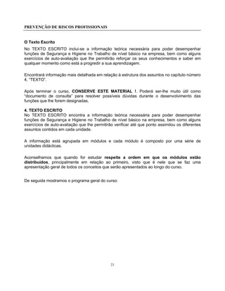 PREVENÇÃO DE RISCOS PROFISSIONAIS
21
O Texto Escrito
No TEXTO ESCRITO inclui-se a informação teórica necessária para poder desempenhar
funções de Segurança e Higiene no Trabalho de nível básico na empresa, bem como alguns
exercícios de auto-avaliação que lhe permitirão reforçar os seus conhecimentos e saber em
qualquer momento como está a progredir a sua aprendizagem.
Encontrará informação mais detalhada em relação à estrutura dos assuntos no capítulo número
4, “TEXTO”.
Após terminar o curso, CONSERVE ESTE MATERIAL !. Poderá ser-lhe muito útil como
“documento de consulta” para resolver possíveis dúvidas durante o desenvolvimento das
funções que lhe forem designadas.
4. TEXTO ESCRITO
No TEXTO ESCRITO encontra a informação teórica necessária para poder desempenhar
funções de Segurança e Higiene no Trabalho de nível básico na empresa, bem como alguns
exercícios de auto-avaliação que lhe permitirão verificar até que ponto assimilou os diferentes
assuntos contidos em cada unidade.
A informação está agrupada em módulos e cada módulo é composto por uma série de
unidades didácticas.
Aconselhamos que quando for estudar respeite a ordem em que os módulos estão
distribuídos, principalmente em relação ao primeiro, visto que é nele que se faz uma
apresentação geral de todos os conceitos que serão apresentados ao longo do curso.
De seguida mostramos o programa geral do curso:
 