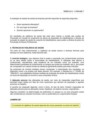 MÓDULO 2 – UNIDADE 7
210
A avaliação do estado de saúde da empresa permite responder às seguintes perguntas:
• Quem apresenta alterações?
• Em que lugar da empresa?
• Quando aparecem ou aparecerão?
Os resultados da vigilância da saúde são úteis para motivar a revisão das acções de
Prevenção em função do surgimento de danos da população de trabalhadores e através da
evolução do estado de saúde do conjunto de trabalhadores, para avaliar a eficácia do plano de
Prevenção de Riscos Profissionais.
4. TÉCNICAS DE VIGILÂNCIA DA SAÚDE
Tal como foi visto anteriormente, a vigilância da saúde recorre a diversas técnicas para
alcançar os seus objectivos. Estas técnicas são:
O controlo biológico, cujo objectivo final é avaliar a exposição aos contaminantes químicos
ou os seus efeitos sobre a comunidade de trabalhadores. A utilização esta técnica é
condicionada, naturalmente, pela existência de um indicador como, por exemplo, uma
determinada quantidade de contaminante no sangue que possa ser avaliada, isto é, que possa
ser comparada com valores limites de referência geralmente aceites para esse indicador.
Os protocolos de controlo biológico devem contemplar a interpretação dos resultados, os
diferentes níveis e as acções que deles derivam. Por exemplo, o Decreto-Lei n.º 274/89, de
1989-08-21, que estabelece diversas medidas de protecção da saúde dos trabalhadores contra
os riscos de exposição ao chumbo e seus compostos iónicos.
A detecção precoce das alterações da saúde, por meio de inspecções específicas que
permitam expor lesões em fase de início reversíveis que derivem da exposição a agentes
químicos no trabalho.
A escolha da inspecção depende, como é óbvio, do tipo de dano. Existem inspecções de
detecção precoce para as alterações renais, hepáticas, do sistema nervoso, respiratórias...
Algumas consistem na determinação de parâmetros no sangue ou na urina enquanto outras
são constituídas por estudos funcionais, como a audiometria ou a espirometria forçada.
LEMBRE-SE!
O conteúdo da vigilância da saúde depende dos riscos presentes no posto de trabalho.
 