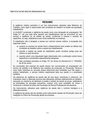 PREVENÇÃO DE RISCOS PROFISSIONAIS
213
RESUMO
A vigilância médica periódica é um dos instrumentos utilizados pela Medicina do
Trabalho, para vigiar a repercussão das condições de trabalho na saúde da população
trabalhadora.
A LQ-SHST contempla a vigilância da saúde como uma obrigação do empregador. No
Artigo 8.º, diz que este deve garantir aos trabalhadores que se encontrem ao seu
serviço a vigilância do se estado de saúde, conferindo à mesma o carácter de
específica, ou seja, adaptando-a aos riscos existentes na empresa.
O trabalhador não é obrigado a passar por nenhum exame médico, à excepção dos
seguintes casos:
a) quando os exames de saúde forem indispensáveis para avaliar os efeitos das
condições de trabalho sobre a saúde dos trabalhadores
b) quando o estado de saúde do trabalhador puder constituir perigo para ele
mesmo ou para terceiros
c) quando existir uma disposição legal relacionada com a protecção contra riscos
específicos e actividades especialmente perigosas.
d) Nas condições previstas no Artigo 19.º do Anexo do Decreto-Lei n.º 109/2000,
de 30 de Junho.
As conclusões dos exames de saúde devem ser comunicadas ao empregador em
termos de Aptidão e de Melhoria das medidas de protecção ou Prevenção. Nenhum
outro dado individual ou concreto estará disponível para entidades que não sejam o
próprio trabalhador, o serviço médico responsável pela sua saúde e a autoridade
sanitária.
Os objectivos da vigilância da saúde são de dois tipos: individuais e colectivos. Os
individuais visam a detecção precoce das alterações sofridas relativamente ao trabalho,
enquanto os colectivos se destinam a avaliar o estado de saúde do grupo, estabelecer
as prioridades de actuação preventiva, motivar uma nova avaliação de riscos e
comprovar a eficácia do plano de Prevenção de Riscos Profissionais da empresa.
Os instrumentos utilizados pela vigilância da saúde são o controlo biológico e a
detecção precoce.
A vigilância da saúde não faz sentido como instrumento isolado da Prevenção: deve ser
integrada no Plano de Prevenção global da empresa.
 