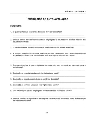 MÓDULO 2 – UNIDADE 7
214
EXERCÍCIOS DE AUTO-AVALIAÇÃO
PERGUNTAS:
1. O que significa que a vigilância da saúde deve ser específica?
...................................................................................................................................................
...................................................................................................................................................
2. Em que termos deve ser comunicado ao empregador o resultado dos exames médicos dos
seus trabalhadores?
...................................................................................................................................................
3. O trabalhador tem o direito de conhecer o resultado do seu exame de saúde?
...................................................................................................................................................
4. A duração da vigilância da saúde relativa a um risco presente no posto de trabalho limita-se
ao período durante o qual o trabalhador está no activo da empresa em causa?
...................................................................................................................................................
...................................................................................................................................................
...................................................................................................................................................
5. Em que situações é que a vigilância da saúde não tem um carácter voluntário para o
trabalhador?
...................................................................................................................................................
6. Quais são os objectivos individuais da vigilância da saúde?
...................................................................................................................................................
7. Quais são os objectivos colectivos da vigilância da saúde?
...................................................................................................................................................
8. Quais são as técnicas utilizadas pela vigilância da saúde?
...................................................................................................................................................
9. Que informações deve o empregador receber sobre os exames de saúde?
...................................................................................................................................................
...................................................................................................................................................
10.Em que contribui a vigilância da saúde para a avaliação da eficácia do plano de Prevenção
de Riscos Profissionais?
...................................................................................................................................................
...................................................................................................................................................
 