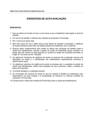 PREVENÇÃO DE RISCOS PROFISSIONAIS
215
EXERCÍCIOS DE AUTO-AVALIAÇÃO
RESPOSTAS:
1. Que se realiza em função do risco ou dos riscos a que o trabalhador está sujeito no local de
trabalho.
2. Em termos de aptidão e melhoria das medidas de protecção e Prevenção.
3. Sim, é de lei que assim seja.
4. Não. Nos casos em que o efeito possa surgir depois de cessada a exposição, a vigilância
da saúde estende-se para além da relação pessoal do trabalhador com a empresa.
5. Quando sejam indispensáveis para avaliar os efeitos das condições de trabalho sobre a
saúde dos trabalhadores, quando o estado de saúde do trabalhador possa constituir um
perigo para ele mesmo ou para terceiros ou quando se esteja nas condições previstas no
Artigo 19.º do Anexo do DL 109/2000.
6. Os objectivos individuais da vigilância da saúde na empresa são a detecção precoce das
alterações da saúde e a identificação dos trabalhadores especialmente sensíveis a
determinados riscos.
7. Os objectivos colectivos da vigilância da saúde na empresa são: a avaliação do estado de
saúde dos trabalhadores, alertar para situações de risco possíveis, avaliar a eficácia do
plano de Prevenção.
8. O controlo biológico e a detecção precoce.
9. As conclusões dos exames de saúde no que diz respeito à Aptidão do trabalhador para
desempenhar as suas funções e à necessidade de introduzir ou melhorar medidas de
protecção ou Prevenção.
10.Comprovando o efeito das medidas de Prevenção sobre a saúde dos trabalhadores.
 