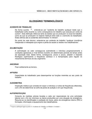 MÓDULO 2 – DOCUMENTAÇÃO BÁSICA DE CONSULTA
218
GLOSSÁRIO TERMINOLÓGICO
ACIDENTE DE TRABALHO
De forma sucinta 16
, entende-se por “acidente de trabalho qualquer lesão que o
trabalhador sofra durante ou como consequência do trabalho que executa por conta de
outrem”. Esta definição refere-se tanto às lesões que se produzem no local de trabalho,
como às que se produzem no trajecto habitual entre este e o domicílio do trabalhador.
Estes últimos são os acidentes denominados “in intinere”.
Do ponto de vista técnico, entende-se por acidente de trabalho “qualquer ocorrência
inesperada e indesejada que origina a perda da saúde ou lesões nos trabalhadores”.
ACLIMATAÇÃO
A aclimatação ao calor consegue-se submetendo o indivíduo progressivamente a
condições agressivas a nível térmico durante um determinado período de tempo antes
da exposição total. Desta forma, consegue-se, pouco a pouco, adaptar a resposta
fisiológica (optimizando a frequência cardíaca e a transpiração) para regular os
mecanismos térmicos do seu organismo.
ANCORAR
Fixar solidamente ao terreno.
APTIDÃO
Capacidade do trabalhador para desempenhar as funções inerentes ao seu posto de
trabalho.
AUDIOMETRIA
Inspecção médica que consiste em expor o indivíduo a ruídos de frequências diferentes,
com o fim de determinar se sofre de perda de audição e em que frequências.
AUTOPROTECÇÃO
Conjunto de medidas prévias levadas a cabo por responsáveis de uma actividade
laboral com o fim de minimizar os danos produzidos por uma situação de emergência.
Resume-se na identificação e avaliação de riscos, plano de emergência interno (PEI) e
formação, informação e equipamento dos trabalhadores.
16
Veja-se a definição legal no ponto 5.1 Acidentes de Trabalho, no Módulo 1-Unidade 1
 