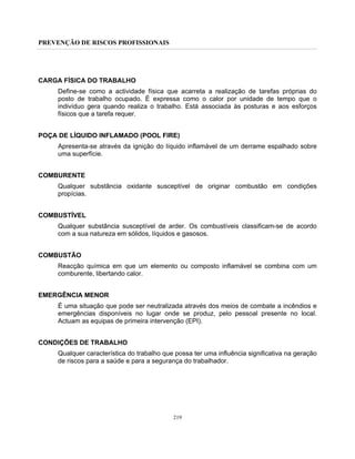 PREVENÇÃO DE RISCOS PROFISSIONAIS
219
CARGA FÍSICA DO TRABALHO
Define-se como a actividade física que acarreta a realização de tarefas próprias do
posto de trabalho ocupado. É expressa como o calor por unidade de tempo que o
indivíduo gera quando realiza o trabalho. Está associada às posturas e aos esforços
físicos que a tarefa requer.
POÇA DE LÍQUIDO INFLAMADO (POOL FIRE)
Apresenta-se através da ignição do líquido inflamável de um derrame espalhado sobre
uma superfície.
COMBURENTE
Qualquer substância oxidante susceptível de originar combustão em condições
propícias.
COMBUSTÍVEL
Qualquer substância susceptível de arder. Os combustíveis classificam-se de acordo
com a sua natureza em sólidos, líquidos e gasosos.
COMBUSTÃO
Reacção química em que um elemento ou composto inflamável se combina com um
comburente, libertando calor.
EMERGÊNCIA MENOR
É uma situação que pode ser neutralizada através dos meios de combate a incêndios e
emergências disponíveis no lugar onde se produz, pelo pessoal presente no local.
Actuam as equipas de primeira intervenção (EPI).
CONDIÇÕES DE TRABALHO
Qualquer característica do trabalho que possa ter uma influência significativa na geração
de riscos para a saúde e para a segurança do trabalhador.
 