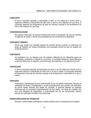 MÓDULO 2 – DOCUMENTAÇÃO BÁSICA DE CONSULTA
220
CONDUÇÃO
O termo condução aplicado a exposições a calor ou frio refere-se à forma como o
organismo efectua o intercâmbio de calor com o solo ou com objectos em que toca. A
condução depende da temperatura da pele do indivíduo exposto e da temperatura do
solo e dos objectos em que toca.
CONFIDENCIALIDADE
De carácter reservado, de acesso limitado para evitar a divulgação. No que diz respeito
à vigilância da saúde, o direito de privacidade que se reconhece ao trabalhador.
CONFORTO TÉRMICO
Diz-se que existe uma situação laboral de conforto térmico quando os indivíduos do
posto de trabalho em causa manifestam uma sensação neutra no que diz respeito ao
ambiente térmico.
CONTRASTE
Ao receberem luz, os objectos que nos rodeiam reflectem-na em diferentes graus de
intensidade, consoante o material ou as formas. O contraste baseia-se nessa diferença
e permite diferenciar os objectos, os pormenores dos objectos ou os objectos do fundo.
CONVECÇÃO
O termo convecção aplicado às exposições ao calor ou ao frio refere-se à forma como o
organismo efectua o intercâmbio do calor com o ar que o rodeia. A convecção depende
da temperatura da pele do indivíduo exposto e da temperatura e velocidade do ar que o
rodeia.
CRIVAÇÃO
Pressupõe a identificação de uma enfermidade ou de um defeito inadvertido, através da
realização de testes, investigações e outros procedimentos que possam ser aplicados
de forma rápida. Através dos testes de crivação, é possível detectar as pessoas
enfermas que se encontram aparentemente de boa saúde. Um teste de crivação não
tem uma categoria de diagnóstico. A enfermidade tem de ser comprovada, depois,
através da realização de testes mais profundos.
DANOS DERIVADOS DO TRABALHO
Doenças, enfermidades, patologias ou lesões sofridas como consequência do trabalho.
 