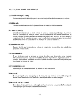 PREVENÇÃO DE RISCOS PROFISSIONAIS
221
JACTO DE FOGO (JET FIRE)
Apresenta-se devido à ignição de um jacto de líquido inflamável que sai de um orifício.
DECIBEL (dB)
Unidade de medida do ruído. Expressa o nível de pressão sonora existente.
DECIBEL A [ dB(A) ]
Unidade através da qual se mede o nível de ruído na escala de ponderação A, por meio
da qual o aparelho de medição filtra o som que recebe de uma forma semelhante ao
ouvido humano. Embora as características que diferenciam um som de outro sejam o
respectivo nível de pressão sonora e a sua frequência, é possível comparar a nocividade
de diferentes tipos de ruído através da medição do ruído da escala “A”.
DERRAMES NOCIVOS
Surgem devido ao transbordo ou rotura de recipientes ou condutas de substâncias
perigosas para a saúde.
ENCANDEAMENTO
É um fenómeno que se produz na retina do olho, que desenvolve uma reacção
fotoquímica exagerada e que a insensibiliza durante algum tempo. Aparece quando se
observa directamente uma fonte de luz ou quando existem superfícies com grande grau
de reflexão no campo de visão.
DETECÇÃO PRECOCE
Identificação de uma enfermidade ou defeito na fase pré-clínica.
DISPOSITIVO
É o que impede uma fase perigosa da máquina seja iniciada ou mantida enquanto
estiver a ser detectada ou for possível a presença humana na zona perigosa.
DISPOSITIVO DE BLOQUEIO
É um dispositivo que impede a colocação em funcionamento enquanto não for realizada
uma operação (por exemplo, abertura do contacto).
 