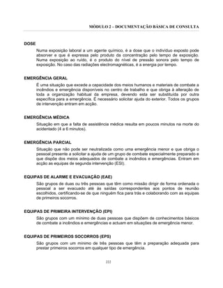 MÓDULO 2 – DOCUMENTAÇÃO BÁSICA DE CONSULTA
222
DOSE
Numa exposição laboral a um agente químico, é a dose que o indivíduo exposto pode
absorver e que é expressa pelo produto da concentração pelo tempo de exposição.
Numa exposição ao ruído, é o produto do nível de pressão sonora pelo tempo de
exposição. No caso das radiações electromagnéticas, é a energia por tempo.
EMERGÊNCIA GERAL
É uma situação que excede a capacidade dos meios humanos e materiais de combate a
incêndios e emergência disponíveis no centro de trabalho e que obriga à alteração de
toda a organização habitual da empresa, devendo esta ser substituída por outra
específica para a emergência. É necessário solicitar ajuda do exterior. Todos os grupos
de intervenção entram em acção.
EMERGÊNCIA MÉDICA
Situação em que a falta de assistência médica resulta em poucos minutos na morte do
acidentado (4 a 6 minutos).
EMERGÊNCIA PARCIAL
Situação que não pode ser neutralizada como uma emergência menor e que obriga o
pessoal presente a solicitar a ajuda de um grupo de combate especialmente preparado e
que dispõe dos meios adequados de combate a incêndios e emergências. Entram em
acção as equipas de segunda intervenção (ESI).
EQUIPAS DE ALARME E EVACUAÇÃO (EAE)
São grupos de duas ou três pessoas que têm como missão dirigir de forma ordenada o
pessoal a ser evacuado até às saídas correspondentes aos pontos de reunião
escolhidos, certificando-se de que ninguém fica para trás e colaborando com as equipas
de primeiros socorros.
EQUIPAS DE PRIMEIRA INTERVENÇÃO (EPI)
São grupos com um mínimo de duas pessoas que dispõem de conhecimentos básicos
de combate a incêndios e emergências e actuam em situações de emergência menor.
EQUIPAS DE PRIMEIROS SOCORROS (EPS)
São grupos com um mínimo de três pessoas que têm a preparação adequada para
prestar primeiros socorros em qualquer tipo de emergência.
 