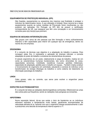 PREVENÇÃO DE RISCOS PROFISSIONAIS
223
EQUIPAMENTOS DE PROTECÇÃO INDIVIDUAL (EPI)
São fixações, equipamentos ou acessórios dos mesmos cuja finalidade é proteger o
indivíduo de determinados riscos. A sua utilização é limitada. Deve recorrer-se a estes
equipamentos quando as outras medidas de Prevenção forem insuficientes ou não
puderem ser aplicadas. Em Portugal, os EPI têm de possuir a certificação
correspondente da UE, que assegura que têm uma concepção e um funcionamento
correctos para o(s) risco(s) que previnem.
EQUIPAS DE SEGUNDA INTERVENÇÃO (ESI)
São grupos com cerca de oito pessoas que têm formação e treino suficientemente
intensivo e têm capacidade para intervir em qualquer tipo de emergência, dentro do
recinto de uma empresa.
ERGONOMIA
É o conjunto de técnicas cujo objectivo é a adaptação do trabalho à pessoa. Para
conseguir estes fins, é necessária a aplicação de diversas ciências: a correcta
adaptação do posto de trabalho e arredores às características da pessoa.
O estudo ergonómico de um posto, relativamente à carga de trabalho, implica ter em
conta as características humanas fundamentais, tais como: dimensões do corpo,
capacidades sensoriais, mobilidade, resistência muscular, aptidões intelectuais,
capacidade de adaptação, aptidão para o trabalho em equipa... Também implica analisar
o funcionamento do organismo em actividade, estudando a conduta do indivíduo como
transformador de energia (fisiologia do trabalho) e como sistema de tratamento de
informação (psicologia do trabalho).
LINGA
Cabo grosso, cabo ou corrente, que serve para evolver e enganchar pesos
consideráveis.
ESPECTRO ELECTROMAGNÉTICO
É o conjunto de todas as radiações electromagnéticas conhecidas. Diferenciam-se umas
das outras pela sua frequência, sendo as radiações mais perigosas as ionizantes.
HIPOTERMIA
Numa exposição laboral, diz-se que existe o risco de hipotermia se os indivíduos
estiverem expostos a temperaturas muito baixas, geralmente acompanhadas de
velocidade elevada do ar, fazendo com que o organismo dissipe excessivamente o calor
e produzindo uma descida da temperatura interna superior a 1º.
 
