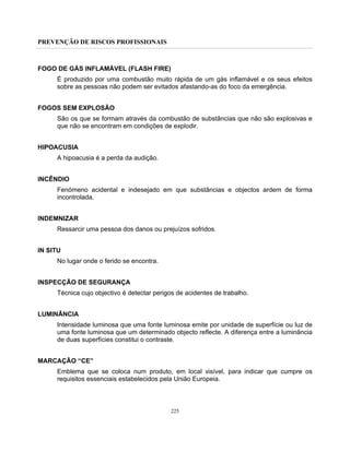 PREVENÇÃO DE RISCOS PROFISSIONAIS
225
FOGO DE GÁS INFLAMÁVEL (FLASH FIRE)
É produzido por uma combustão muito rápida de um gás inflamável e os seus efeitos
sobre as pessoas não podem ser evitados afastando-as do foco da emergência.
FOGOS SEM EXPLOSÃO
São os que se formam através da combustão de substâncias que não são explosivas e
que não se encontram em condições de explodir.
HIPOACUSIA
A hipoacusia é a perda da audição.
INCÊNDIO
Fenómeno acidental e indesejado em que substâncias e objectos ardem de forma
incontrolada.
INDEMNIZAR
Ressarcir uma pessoa dos danos ou prejuízos sofridos.
IN SITU
No lugar onde o ferido se encontra.
INSPECÇÃO DE SEGURANÇA
Técnica cujo objectivo é detectar perigos de acidentes de trabalho.
LUMINÂNCIA
Intensidade luminosa que uma fonte luminosa emite por unidade de superfície ou luz de
uma fonte luminosa que um determinado objecto reflecte. A diferença entre a luminância
de duas superfícies constitui o contraste.
MARCAÇÃO “CE”
Emblema que se coloca num produto, em local visível, para indicar que cumpre os
requisitos essenciais estabelecidos pela União Europeia.
 