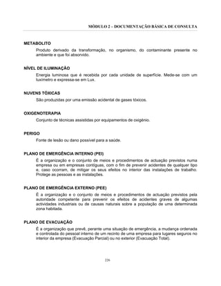 MÓDULO 2 – DOCUMENTAÇÃO BÁSICA DE CONSULTA
226
METABOLITO
Produto derivado da transformação, no organismo, do contaminante presente no
ambiente e que foi absorvido.
NÍVEL DE ILUMINAÇÃO
Energia luminosa que é recebida por cada unidade de superfície. Mede-se com um
luxímetro e expressa-se em Lux.
NUVENS TÓXICAS
São produzidas por uma emissão acidental de gases tóxicos.
OXIGENOTERAPIA
Conjunto de técnicas assistidas por equipamentos de oxigénio.
PERIGO
Fonte de lesão ou dano possível para a saúde.
PLANO DE EMERGÊNCIA INTERNO (PEI)
É a organização e o conjunto de meios e procedimentos de actuação previstos numa
empresa ou em empresas contíguas, com o fim de prevenir acidentes de qualquer tipo
e, caso ocorram, de mitigar os seus efeitos no interior das instalações de trabalho.
Protege as pessoas e as instalações.
PLANO DE EMERGÊNCIA EXTERNO (PEE)
É a organização e o conjunto de meios e procedimentos de actuação previstos pela
autoridade competente para prevenir os efeitos de acidentes graves de algumas
actividades industriais ou de causas naturais sobre a população de uma determinada
zona habitada.
PLANO DE EVACUAÇÃO
É a organização que prevê, perante uma situação de emergência, a mudança ordenada
e controlada do pessoal interno de um recinto de uma empresa para lugares seguros no
interior da empresa (Evacuação Parcial) ou no exterior (Evacuação Total).
 