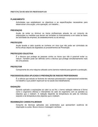PREVENÇÃO DE RISCOS PROFISSIONAIS
227
PLANEAMENTO
Actividades que estabelecem os objectivos e as especificações necessárias para
desenvolver uma acção, uma operação, um trabalho...
PREVENÇÃO
Acção de evitar ou diminuir os riscos profissionais através de um conjunto de
disposições ou medidas que devam ser tomadas no licenciamento e em todas as fases
de actividade da empresa, do estabelecimento ou do serviço.
PROTECÇÃO
Acção levada a cabo quando se conhece um risco que não pode ser controlado de
forma eficaz depois de esgotados os procedimentos de Prevenção.
PROTECÇÃO COLECTIVA
É a técnica que protege as pessoas contra os riscos que não é possível evitar ou
reduzir. Também pode ser definida como a técnica que protege simultaneamente mais
de uma pessoa.
PROTECTOR
Componente de uma máquina utilizado como barreira material para garantir a protecção.
PSICOSSOCIOLOGIA APLICADA À PREVENÇÃO DE RISCOS PROFISSIONAIS
É a ciência que estuda os factores de natureza psicossocial e organizacional existentes
no trabalho e que podem repercutir-se na saúde dos trabalhadores.
RADIAÇÃO
Quando aplicado a exposições ao calor ou ao frio, o termo radiação refere-se à forma
como o organismo efectua o intercâmbio do calor do organismo com as paredes ou
objectos que o rodeiam. A radiação depende da temperatura da pele do indivíduo
exposto e da temperatura dos objectos que o rodeiam.
REANIMAÇÃO CARDIO-PULMONAR
Conjunto de técnicas aplicadas aos acidentados que apresentam ausência de
respiração ou pulso. Boca a boca e massagem cardíaca.
 
