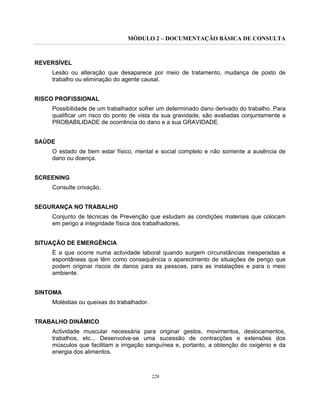 MÓDULO 2 – DOCUMENTAÇÃO BÁSICA DE CONSULTA
228
REVERSÍVEL
Lesão ou alteração que desaparece por meio de tratamento, mudança de posto de
trabalho ou eliminação do agente causal.
RISCO PROFISSIONAL
Possibilidade de um trabalhador sofrer um determinado dano derivado do trabalho. Para
qualificar um risco do ponto de vista da sua gravidade, são avaliadas conjuntamente a
PROBABILIDADE de ocorrência do dano e a sua GRAVIDADE.
SAÚDE
O estado de bem estar físico, mental e social completo e não somente a ausência de
dano ou doença.
SCREENING
Consulte crivação.
SEGURANÇA NO TRABALHO
Conjunto de técnicas de Prevenção que estudam as condições materiais que colocam
em perigo a integridade física dos trabalhadores.
SITUAÇÃO DE EMERGÊNCIA
É a que ocorre numa actividade laboral quando surgem circunstâncias inesperadas e
espontâneas que têm como consequência o aparecimento de situações de perigo que
podem originar riscos de danos para as pessoas, para as instalações e para o meio
ambiente.
SINTOMA
Moléstias ou queixas do trabalhador.
TRABALHO DINÂMICO
Actividade muscular necessária para originar gestos, movimentos, deslocamentos,
trabalhos, etc... Desenvolve-se uma sucessão de contracções e extensões dos
músculos que facilitam a irrigação sanguínea e, portanto, a obtenção do oxigénio e da
energia dos alimentos.
 
